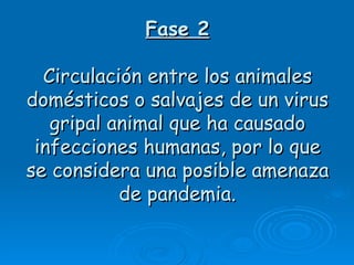 Fase 2

  Circulación entre los animales
domésticos o salvajes de un virus
   gripal animal que ha causado
 infecciones humanas, por lo que
se considera una posible amenaza
           de pandemia.
 