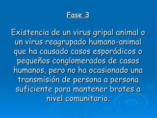 Fase 3

Existencia de un virus gripal animal o
 un virus reagrupado humano-animal
 que ha causado casos esporádicos o
  pequeños conglomerados de casos
humanos, pero no ha ocasionado una
  transmisión de persona a persona
 suficiente para mantener brotes a
          nivel comunitario.
 