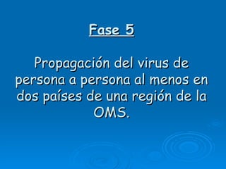 Fase 5

   Propagación del virus de
persona a persona al menos en
dos países de una región de la
            OMS.
 