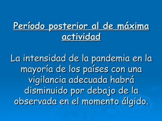 Período posterior al de máxima
           actividad

La intensidad de la pandemia en la
  mayoría de los países con una
     vigilancia adecuada habrá
    disminuido por debajo de la
 observada en el momento álgido.
 