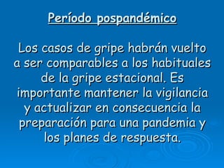 Período pospandémico

 Los casos de gripe habrán vuelto
a ser comparables a los habituales
     de la gripe estacional. Es
importante mantener la vigilancia
  y actualizar en consecuencia la
 preparación para una pandemia y
     los planes de respuesta.
 