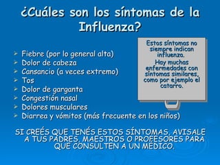 ¿Cuáles son los síntomas de la
              Influenza?
                                        Estos síntomas no
                                         siempre indican
   Fiebre (por lo general alta)            influenza.
   Dolor de cabeza                        Hay muchas
                                        enfermedades con
   Cansancio (a veces extremo)        síntomas similares,
   Tos                                como por ejemplo el
                                             catarro.
   Dolor de garganta
   Congestión nasal
   Dolores musculares
   Diarrea y vómitos (más frecuente en los niños)

SI CREÉS QUE TENÉS ESTOS SÍNTOMAS, AVISALE
  A TUS PADRES, MAESTROS O PROFESORES PARA
         QUE CONSULTEN A UN MÉDICO.
 