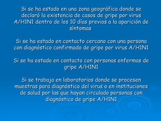 Si se ha estado en una zona geográfica donde se
  declaró la existencia de casos de gripe por virus
A/H1N1 dentro de los 10 días previos a la aparición de
                      síntomas

 Si se ha estado en contacto cercano con una persona
con diagnóstico confirmado de gripe por virus A/H1N1

Si se ha estado en contacto con personas enfermas de
                    gripe A/H1N1

  Si se trabaja en laboratorios donde se procesen
muestras para diagnóstico del virus o en instituciones
 de salud por las que hayan circulado personas con
            diagnóstico de gripe A/H1N1
 