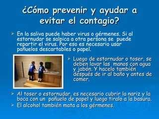 ¿Cómo prevenir y ayudar a
         evitar el contagio?
   En la saliva puede haber virus o gérmenes. Si al
    estornudar se salpica a otra persona se puede
    repartir el virus. Por eso es necesario usar
    pañuelos descartables o papel.
                           Luego de estornudar o toser, se
                            deben lavar las manos con agua
                            y jabón. Y hacelo también
                            después de ir al baño y antes de
                            comer.

   Al toser o estornudar, es necesario cubrir la nariz y la
    boca con un pañuelo de papel y luego tiralo a la basura.
   El alcohol también mata a los gérmenes.
 