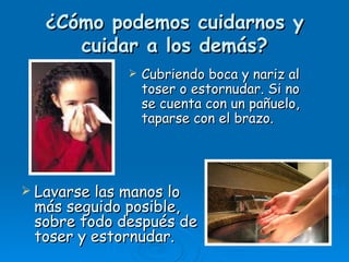 ¿Cómo podemos         cuidarnos y
      cuidar a los       demás?
                Cubriendo boca y nariz al
                 toser o estornudar. Si no
                 se cuenta con un pañuelo,
                 taparse con el brazo.




 Lavarselas manos lo
 más seguido posible,
 sobre todo después de
 toser y estornudar.
 