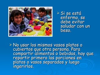  Si se está
                       enfermo, se
                       debe evitar
                       saludar con un
                       beso.


 No usar los mismos vasos platos o
 cubiertos que otra persona. Para
 compartir alimentos o bebidas, hay que
 repartir primero las porciones en
 platos o vasos separados y luego
 ingerirlos.
 