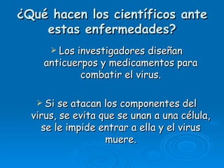 ¿Qué hacen los científicos ante
    estas enfermedades?
       Losinvestigadores diseñan
    anticuerpos y medicamentos para
            combatir el virus.

    Si se atacan los componentes del
  virus, se evita que se unan a una célula,
    se le impide entrar a ella y el virus
                   muere.
 