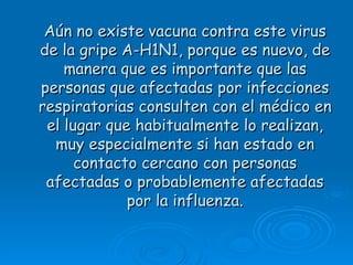 Aún no existe vacuna contra este virus
de la gripe A-H1N1, porque es nuevo, de
    manera que es importante que las
personas que afectadas por infecciones
respiratorias consulten con el médico en
 el lugar que habitualmente lo realizan,
  muy especialmente si han estado en
      contacto cercano con personas
 afectadas o probablemente afectadas
             por la influenza.
 