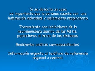 Si se detecta un caso
 es importante que la persona cuente con una
habitación individual y aislamiento respiratorio

      Tratamiento con inhibidores de la
     neuraminidasa dentro de las 48 hs.
     posteriores al inicio de los síntomas

    Realizarlos análisis correspondientes

Información urgente al teléfono de referencia
             regional o central.
 