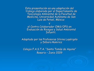 Esta presentación es una adaptación del
   trabajo elaborado por el Departamento de
    Toxicología Ambiental de la Facultad de
    Medicina, Universidad Autónoma de San
             Luis de Potosí, México
                       y
     el Centro Colaborador OMS/OPS en
    Evaluación de Riesgos y Salud Ambiental
                    Infantil.

Adaptado por las Profesoras Silvina Lopérgolo
               y Débora Ramirez

 Colegio F.A.S.T.A. “Santo Tomás de Aquino”
            Rosario – Junio 2009
 