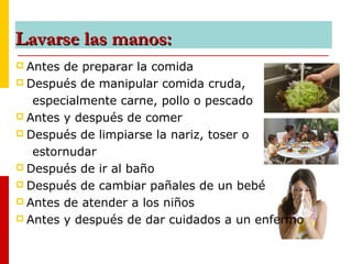 Lavarse las manos:Lavarse las manos:
 Antes de preparar la comida
 Después de manipular comida cruda,
especialmente carne, pollo o pescado
 Antes y después de comer
 Después de limpiarse la nariz, toser o
estornudar
 Después de ir al baño
 Después de cambiar pañales de un bebé
 Antes de atender a los niños
 Antes y después de dar cuidados a un enfermo
 