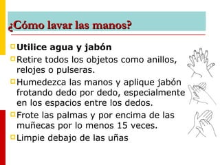 ¿Cómo lavar las manos?¿Cómo lavar las manos?
Utilice agua y jabón
Retire todos los objetos como anillos,
relojes o pulseras.
Humedezca las manos y aplique jabón
frotando dedo por dedo, especialmente
en los espacios entre los dedos.
Frote las palmas y por encima de las
muñecas por lo menos 15 veces.
Limpie debajo de las uñas
 