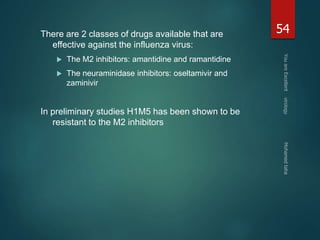 There are 2 classes of drugs available that are 
effective against the influenza virus: 
 The M2 inhibitors: amantidine and ramantidine 
 The neuraminidase inhibitors: oseltamivir and 
zaminivir 
In preliminary studies H1M5 has been shown to be 
resistant to the M2 inhibitors 
54 
 