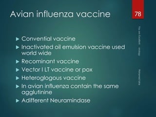 Avian influenza vaccine 
 Convential vaccine 
 Inactivated oil emulsion vaccine used 
world wide 
 Recominant vaccine 
 Vector I LT vaccine or pox 
 Heteroglogous vaccine 
 In avian influenza contain the same 
agglutinine 
 Adifferent Neuramindase 
78 
