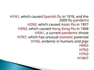 •
H1N1, which caused Spanish flu in 1918, and the
2009 flu pandemic
•
H2N2, which caused Asian Flu in 1957
•
H3N2, which caused Hong Kong Flu in 1968
•
H5N1, a current pandemic threat
•
H7N7, which has unusual zoonotic potential
•
H1N2, endemic in humans and pigs
•
H9N2
•
H7N2
•
H7N3
•
H10N7
 