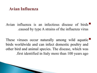 
Avian influenza is an infectious disease of birds
caused by type A strains of the influenza virus
.

These viruses occur naturally among wild aquatic
birds worldwide and can infect domestic poultry and
other bird and animal species. The disease, which was
first identified in Italy more than 100 years ago
.
 