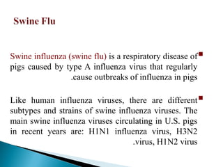 
Swine influenza (swine flu) is a respiratory disease of
pigs caused by type A influenza virus that regularly
cause outbreaks of influenza in pigs
.

Like human influenza viruses, there are different
subtypes and strains of swine influenza viruses. The
main swine influenza viruses circulating in U.S. pigs
in recent years are: H1N1 influenza virus, H3N2
virus, H1N2 virus
.
 
