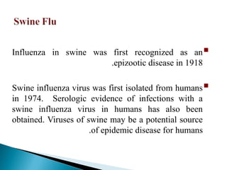 
Influenza in swine was first recognized as an
epizootic disease in 1918
.

Swine influenza virus was first isolated from humans
in 1974. Serologic evidence of infections with a
swine influenza virus in humans has also been
obtained. Viruses of swine may be a potential source
of epidemic disease for humans
.
 