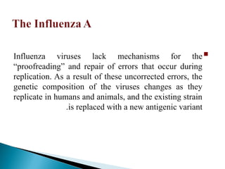 
Influenza viruses lack mechanisms for the
“proofreading” and repair of errors that occur during
replication. As a result of these uncorrected errors, the
genetic composition of the viruses changes as they
replicate in humans and animals, and the existing strain
is replaced with a new antigenic variant
.
 