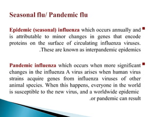 
Epidemic (seasonal) influenza which occurs annually and
is attributable to minor changes in genes that encode
proteins on the surface of circulating influenza viruses.
These are known as interpandemic epidemics
.

Pandemic influenza which occurs when more significant
changes in the influenza A virus arises when human virus
strains acquire genes from influenza viruses of other
animal species. When this happens, everyone in the world
is susceptible to the new virus, and a worldwide epidemic
or pandemic can result
.
 