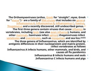 
The Orthomyxoviruses (orthos, Greek for "straight"; myxa, Greek
for "mucus")[1]
are a family of RNA viruses that includes six genera:
Influenzavirus A, Influenzavirus B, Influenzavirus C, Isavirus,
Thogotovirus and a recently discovered, still undescribed genus.[2]
The first three genera contain viruses that cause influenza in
vertebrates, including birds (see also avian influenza), humans, and
other mammals. Isaviruses infect salmon; thogotoviruses infect
vertebrates and invertebrates, such as mosquitoes and sea lice.[3][4][5]

The three genera of Influenzavirus, which are identified by
antigenic differences in their nucleoprotein and matrix protein,
infect vertebrates as follows
:

Influenzavirus A infects humans, other mammals, and birds, and
causes all flu pandemics

Influenzavirus B infects humans and seals

Influenzavirus C infects humans and pigs
.
 