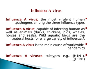
Influenza A virus; the most virulent human
pathogens among the three influenza types
.

Influenza A virus; capable of infecting human as
well as animals (ducks, chickens, pigs, whales,
horses and seals). Wild aquatic birds are the
natural hosts for a large variety of influenza A
.

Influenza A virus is the main cause of worldwide
pandemics
.

Influenza A viruses subtypes e.g., (H1N1),
(H5N1)
.…,
Influenza A virus
 