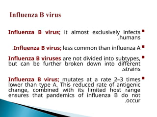 
Influenza B virus; it almost exclusively infects
humans
.

Influenza B virus; less common than influenza A
.

Influenza B viruses are not divided into subtypes,
but can be further broken down into different
strains
.

Influenza B virus; mutates at a rate 2–3 times
lower than type A. This reduced rate of antigenic
change, combined with its limited host range
ensures that pandemics of influenza B do not
occur
.
 
