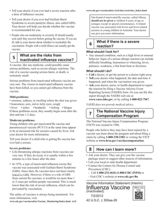 5
• Tell your doctor if you ever had a severe reaction after
a dose of influenza vaccine.
• Tell your doctor if you ever had Guillain-Barré
Syndrome (a severe paralytic illness, also called GBS).
Your doctor will help you decide whether the vaccine
is recommended for you.
• People who are moderately or severely ill should usually
wait until they recover before getting flu vaccine. If you are
ill, talk to your doctor about whether to reschedule the
vaccination. People with a mild illness can usually get the
vaccine.
What are the risks from
inactivated influenza vaccine?
A vaccine, like any medicine, could possibly cause
serious problems, such as severe allergic reactions. The
risk of a vaccine causing serious harm, or death, is
extremely small.
Serious problems from inactivated influenza vaccine are
very rare. The viruses in inactivated influenza vaccine
have been killed, so you cannot get influenza from the
vaccine.
Mild problems:
• soreness, redness, or swelling where the shot was given
• hoarseness; sore, red or itchy eyes; cough
• fever • aches • headache • itching • fatigue
If these problems occur, they usually begin soon after the
shot and last 1-2 days.
Moderate problems:
Young children who get inactivated flu vaccine and
pneumococcal vaccine (PCV13) at the same time appear
to be at increased risk for seizures caused by fever. Ask
your doctor for more information.
Tell your doctor if a child who is getting flu vaccine has
ever had a seizure.
Severe problems:
• Life-threatening allergic reactions from vaccines are
very rare. If they do occur, it is usually within a few
minutes to a few hours after the shot.
• In 1976, a type of inactivated influenza (swine flu)
vaccine was associated with Guillain-Barré Syndrome
(GBS). Since then, flu vaccines have not been clearly
linked to GBS. However, if there is a risk of GBS
from current flu vaccines, it would be no more than 1
or 2 cases per million people vaccinated. This is much
lower than the risk of severe influenza, which can be
prevented by vaccination.
The safety of vaccines is always being monitored. For
more information, visit:
www.cdc.gov/vaccinesafety/Vaccine_Monitoring/Index.html and
www.cdc.gov/vaccinesafety/Activities/Activities_Index.html
One brand of inactivated flu vaccine, called Afluria,
should not be given to children 8 years of age or
younger, except in special circumstances. A related
vaccine was associated with fevers and fever-related
seizures in young children in Australia. Your doctor
can give you more information.
What if there is a severe
reaction?
6
What should I look for?
• Any unusual condition, such as a high fever or unusual
behavior. Signs of a serious allergic reaction can include
difficulty breathing, hoarseness or wheezing, hives,
paleness, weakness, a fast heart beat or dizziness.
What should I do?
•		Call a doctor, or get the person to a doctor right away.
•		Tell your doctor what happened, the date and time it
happened, and when the vaccination was given.
•		Ask your doctor, nurse, or health department to report
the reaction by filing a Vaccine Adverse Event
Reporting System (VAERS) form. Or you can file this
report through the VAERS web site at
www.vaers.hhs.gov, or by calling 1-800-822-7967.
VAERS does not provide medical advice.
The National Vaccine Injury
7 Compensation Program
The National Vaccine Injury Compensation Program
(VICP) was created in 1986.
People who believe they may have been injured by a
vaccine can learn about the program and about filing a
claim by calling 1-800-338-2382 or visiting the VICP
website at www.hrsa.gov/vaccinecompensation.
How can I learn more?8
• Ask your doctor. They can give you the vaccine
package insert or suggest other sources of information.
• Call your local or state health department.
• Contact the Centers for Disease Control and
Prevention (CDC):
- Call 1-800-232-4636 (1-800-CDC-INFO) or
- Visit CDC’s website at www.cdc.gov/flu
Vaccine Information Statement (Interim)
Influenza Vaccine
(Inactivated)	
7/2/2012

42 U.S.C. § 300aa-26
Office Use
Only
 