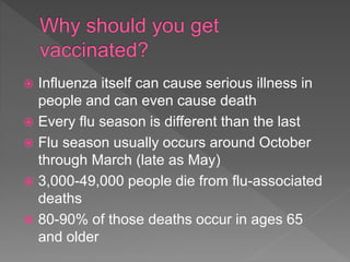  Influenza itself can cause serious illness in
people and can even cause death
 Every flu season is different than the last
 Flu season usually occurs around October
through March (late as May)
 3,000-49,000 people die from flu-associated
deaths
 80-90% of those deaths occur in ages 65
and older
 