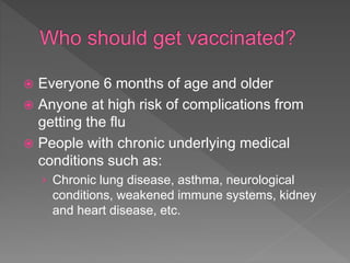  Everyone 6 months of age and older
 Anyone at high risk of complications from
getting the flu
 People with chronic underlying medical
conditions such as:
› Chronic lung disease, asthma, neurological
conditions, weakened immune systems, kidney
and heart disease, etc.
 