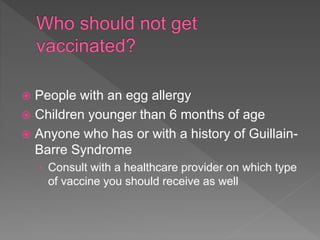  People with an egg allergy
 Children younger than 6 months of age
 Anyone who has or with a history of Guillain-
Barre Syndrome
› Consult with a healthcare provider on which type
of vaccine you should receive as well
 