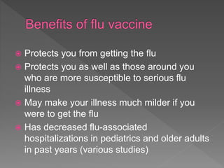  Protects you from getting the flu
 Protects you as well as those around you
who are more susceptible to serious flu
illness
 May make your illness much milder if you
were to get the flu
 Has decreased flu-associated
hospitalizations in pediatrics and older adults
in past years (various studies)
 