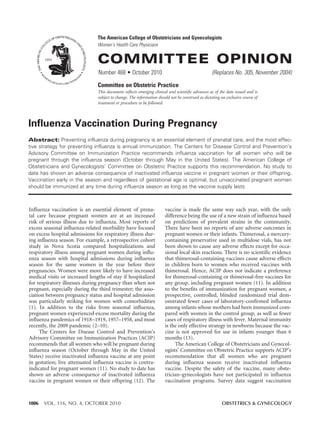 1006 VOL. 116, NO. 4, OCTOBER 2010 OBSTETRICS & GYNECOLOGY
Influenza Vaccination During Pregnancy
Abstract: Preventing influenza during pregnancy is an essential element of prenatal care, and the most effec-
tive strategy for preventing influenza is annual immunization. The Centers for Disease Control and Prevention’s
Advisory Committee on Immunization Practice recommends influenza vaccination for all women who will be
pregnant through the influenza season (October through May in the United States). The American College of
Obstetricians and Gynecologists’ Committee on Obstetric Practice supports this recommendation. No study to
date has shown an adverse consequence of inactivated influenza vaccine in pregnant women or their offspring.
Vaccination early in the season and regardless of gestational age is optimal, but unvaccinated pregnant women
should be immunized at any time during influenza season as long as the vaccine supply lasts.
Committee on Obstetric Practice
This document reflects emerging clinical and scientific advances as of the date issued and is
subject to change. The information should not be construed as dictating an exclusive course of
treatment or procedure to be followed.
Influenza vaccination is an essential element of prena-
tal care because pregnant women are at an increased
risk of serious illness due to influenza. Most reports of
excess seasonal influenza-related morbidity have focused
on excess hospital admissions for respiratory illness dur-
ing influenza season. For example, a retrospective cohort
study in Nova Scotia compared hospitalizations and
respiratory illness among pregnant women during influ-
enza season with hospital admissions during influenza
season for the same women in the year before their
pregnancies. Women were more likely to have increased
medical visits or increased lengths of stay if hospitalized
for respiratory illnesses during pregnancy than when not
pregnant, especially during the third trimester; the asso-
ciation between pregnancy status and hospital admission
was particularly striking for women with comorbidities
(1). In addition to the risks from seasonal influenza,
pregnant women experienced excess mortality during the
influenza pandemics of 1918–1919, 1957–1958, and most
recently, the 2009 pandemic (2–10).
The Centers for Disease Control and Prevention’s
Advisory Committee on Immunization Practices (ACIP)
recommends that all women who will be pregnant during
influenza season (October through May in the United
States) receive inactivated influenza vaccine at any point
in gestation; live attenuated influenza vaccine is contra-
indicated for pregnant women (11). No study to date has
shown an adverse consequence of inactivated influenza
vaccine in pregnant women or their offspring (12). The
vaccine is made the same way each year, with the only
difference being the use of a new strain of influenza based
on predictions of prevalent strains in the community.
There have been no reports of any adverse outcomes in
pregnant women or their infants. Thimerosal, a mercury-
containing preservative used in multidose vials, has not
been shown to cause any adverse effects except for occa-
sional local skin reactions. There is no scientific evidence
that thimerosal-containing vaccines cause adverse effects
in children born to women who received vaccines with
thimerosal. Hence, ACIP does not indicate a preference
for thimerosal-containing or thimerosal-free vaccines for
any group, including pregnant women (11). In addition
to the benefits of immunization for pregnant women, a
prospective, controlled, blinded randomized trial dem-
onstrated fewer cases of laboratory-confirmed influenza
among infants whose mothers had been immunized com-
pared with women in the control group, as well as fewer
cases of respiratory illness with fever. Maternal immunity
is the only effective strategy in newborns because the vac-
cine is not approved for use in infants younger than 6
months (13).
The American College of Obstetricians and Gynecol-
ogists’ Committee on Obstetric Practice supports ACIP’s
recommendation that all women who are pregnant
during influenza season receive inactivated influenza
vaccine. Despite the safety of the vaccine, many obste-
trician–gynecologists have not participated in influenza
vaccination programs. Survey data suggest vaccination
COMMITTEE OPINION
Number 468 • October 2010 (Replaces No. 305, November 2004)
The American College of Obstetricians and Gynecologists
Women’s Health Care Physicians
 