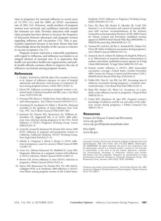 VOL. 116, NO. 4, OCTOBER 2010 Committee Opinion Influenza Vaccination During Pregnancy 1007
rates in pregnancy for seasonal influenza in recent years
of 15–25% (11) and for 2009, an H1N1 vaccination
rate of 38% (14). However, small numbers of pregnant
women were surveyed, and confidence intervals around
the estimates are wide. Provider education with simple
chart prompts has been shown to increase the frequency
of discussion between physicians and pregnant women
regarding influenza and vaccination (15). This is par-
ticularly important because it has been shown that lack
of knowledge about the benefits of the vaccine is a barrier
to vaccine acceptance (16, 17).
Pregnant women represent a vulnerable population
with regard to influenza, and influenza vaccination is an
integral element of prenatal care. It is imperative that
health care providers, health care organizations, and pub-
lic health officials continue efforts to improve the rate of
influenza vaccination among pregnant women.
References
1. Dodds L, McNeil SA, Fell DB, Allen VM, Coombs A, Scott J,
et al. Impact of influenza exposure on rates of hospital
admissions and physician visits because of respiratory ill-
ness among pregnant women. CMAJ 2007;176:463–8.
2. Harris JW. Influenza occurring in pregnant women: a sta-
tistical study of thirteen hundred and fifty cases. J Am Med
Assoc 1919;72:978–80.
3. Freeman DW, Barno A. Deaths from Asian influenza associ-
ated with pregnancy. Am J Obstet Gynecol 1959;78:1172–5.
4. Greenberg M, Jacobziner H, Pakter J, Weisl BA. Maternal
mortality in the epidemic of Asian influenza, New York
City, 1957. Am J Obstet Gynecol 1958;76:897–902.
5. Jamieson DJ, Honein MA, Rasmussen SA, Williams JL,
Swerdlow DL, Biggerstaff MS, et al. H1N1 2009 influ-
enza virus infection during pregnancy in the USA. Novel
Influenza A (H1N1) Pregnancy Working Group. Lancet
2009;374:451–8.
6. Louie JK, Acosta M, Jamieson DJ, Honein MA. Severe 2009
H1N1 influenza in pregnant and postpartum women in
California. California Pandemic (H1N1) Working Group.
New Engl J Med 2010;362:27–35.
7. Saleeby E, Chapman J, Morse J, Bryant A. H1N1 influ-
enza in pregnancy: cause for concern. Obstet Gynecol 2009;
114:885–91.
8. Greer LG, Abbassi-Ghanavati M, Sheffield JS, Casey BM.
Diagnostic dilemmas in a pregnant woman with influenza
A (H1N1) infection. Obstet Gynecol 2010;115:409–12.
9. Brown CM. Severe influenza A virus (H1N1) infection in
pregnancy. Obstet Gynecol 2010;115:412–4.
10. Siston AM, Rasmussen SA, Honein MA, Fry AM, Seib K,
Callaghan WM, et al. Pandemic 2009 influenza A (H1N1)
virus illness among pregnant women in the United States.
Pandemic H1N1 Influenza in Pregnancy Working Group.
JAMA 2010;303:1517–25.
11. Fiore AE, Shay DK, Broder K, Iskander JK, Uyeki TM,
Mootrey G, et al. Prevention and control of seasonal influ-
enza with vaccines: recommendations of the Advisory
CommitteeonImmunizationPractices(ACIP),2009.Centers
for Disease Control and Prevention [published erratum
appears in MMWR Morb Mortal Wkly Rep 2009;58:896–7].
MMWR Recomm Rep 2009;58(RR-8):1–52.
12. Tamma PD, Ault KA, del Rio C, Steinhoff MC, Halsey NA,
Omar SB. Safety of influenza vaccination during pregnancy.
Am J Obstet Gynecol 2009;201:547–52.
13. Zaman K, Roy E, Arifeen SE, Rahman M, Raqib R, Wilson E,
et al. Effectiveness of maternal influenza immunization in
mothers and infants [published erratum appears in N Engl
J Med 2009;360:648]. N Engl J Med 2008;359:1555–64.
14. Interim results: influenza A (H1N1) 2009 monovalent
vaccination coverage––United States, October-December
2009. Centers for Disease Control and Prevention (CDC).
MMWR Morb Mortal Wkly Rep 2010;59:44–8.
15. Wallis DH, Chin JL, Sur DK, Lee MY. Increasing rates of
influenza vaccination during pregnancy: a multisite inter-
ventional study. J Am Board Fam Med 2006;19:345–9.
16. Beigi RH, Switzer GE, Meyn LA. Acceptance of a pan-
demic avian influenza vaccine in pregnancy. J Reprod Med
2009;54:341–6.
17. Yudin MH, Salaripour M, Sgro MD. Pregnant women’s
knowledge of influenza and the use and safety of the influ-
enza vaccine during pregnancy. J Obstet Gynaecol Can
2009;31:120–5.
Resources
Centers for Disease Control and Prevention
www.cdc.gov/flu
www.cdc.gov/flr/professional/index.htm
FLU.GOV
www.flu.gov
Copyright October 2010 by the American College of Obstetricians and
Gynecologists, 409 12th Street, SW, PO Box 96920, Washington,
DC 20090-6920. All rights reserved. No part of this publication may
be reproduced, stored in a retrieval system, posted on the Internet,
or transmitted, in any form or by any means, electronic, mechani-
cal, photocopying, recording, or otherwise, without prior written
permission from the publisher. Requests for authorization to make
photocopies should be directed to: Copyright Clearance Center, 222
Rosewood Drive, Danvers, MA 01923, (978) 750-8400.
Influenza vaccination during pregnancy. Committee Opinion No. 468.
American College of Obstetricians and Gynecologists. Obstet Gynecol
2010;116:1006–7.
 