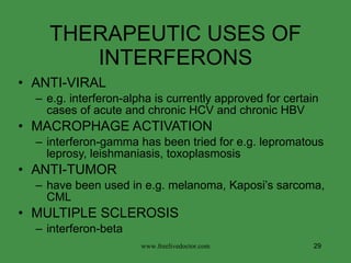 THERAPEUTIC USES OF INTERFERONS ANTI-VIRAL  e.g. interferon-alpha is currently approved for certain cases of acute and chronic HCV and chronic HBV MACROPHAGE ACTIVATION interferon-gamma has been tried for e.g. lepromatous leprosy, leishmaniasis, toxoplasmosis ANTI-TUMOR have been used in e.g. melanoma, Kaposi’s sarcoma, CML MULTIPLE SCLEROSIS interferon-beta www.freelivedoctor.com 