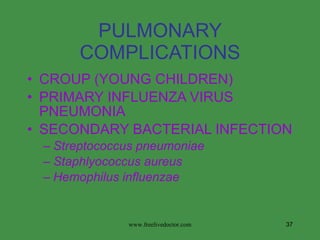PULMONARY COMPLICATIONS CROUP (YOUNG CHILDREN) PRIMARY INFLUENZA VIRUS PNEUMONIA SECONDARY BACTERIAL INFECTION Streptococcus pneumoniae Staphlyococcus aureus Hemophilus influenzae www.freelivedoctor.com 