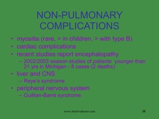 NON-PULMONARY COMPLICATIONS myositis (rare, > in children, > with type B) cardiac complications recent studies report encephalopathy 2002/2003 season studies of patients  younger than 21 yrs in Michigan - 8 cases (2 deaths) liver and CNS Reye’s syndrome peripheral nervous system Guillian-Barré syndrome www.freelivedoctor.com 