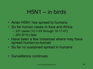 H5N1 – in birds Avian H5N1 has spread to humans  So far human cases in Asia and Africa 331 cases (12-1-03 through 10-17-07) 203 (61%) fatal Have been a few instances where may have  spread human-to-human So far no sustained spread in humans Surveillance continues www.freelivedoctor.com 