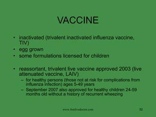 VACCINE inactivated (trivalent inactivated influenza vaccine, TIV) egg grown some formulations licensed for children reassortant, trivalent live vaccine approved 2003 (live attenuated vaccine, LAIV) for healthy persons (those not at risk for complications from influenza infection) ages 5-49 years September 2007 also approved for healthy children 24-59 months old without a history of recurrent wheezing  www.freelivedoctor.com 