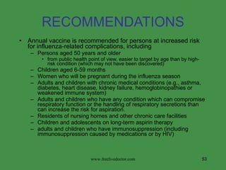 RECOMMENDATIONS Annual vaccine is recommended for persons at increased risk for influenza-related complications, including Persons aged 50 years and older  from public health point of view, easier to target by age than by high-risk condition (which may not have been discovered) Children aged 6-59 months Women who will be pregnant during the influenza season Adults and children with chronic medical conditions (e.g., asthma, diabetes, heart disease, kidney failure, hemoglobinopathies or weakened immune system) Adults and children who have any condition which can compromise respiratory function or the handling of respiratory secretions than can increase the risk for aspiration.  Residents of nursing homes and other chronic care facilities Children and adolescents on long-term aspirin therapy adults and children who have immunosuppression (including immunosuppression caused by medications or by HIV)  www.freelivedoctor.com 