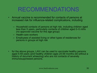 RECOMMENDATIONS Annual vaccine is recommended for contacts of persons at increased risk for influenza-related complications, including Household contacts of persons at high risk, including children aged less than 5 years, particularly contacts of children aged 0–5 mths (no approved vaccine for this age group) Health-care workers Employees of assisted living or other types of residences for persons in groups at high risk for the above groups, LAIV can be used to vaccinate healthy persons aged 5-49 years (and healthy children ages 24-59 months old without a history of recurrent wheezing) who are not contacts of severely immunosuppressed persons. www.freelivedoctor.com 