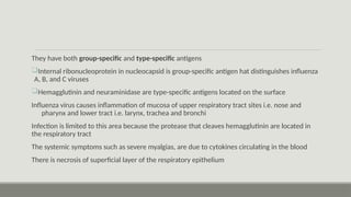 They have both group-specific and type-specific antigens
Internal ribonucleoprotein in nucleocapsid is group-specific antigen hat distinguishes influenza
A, B, and C viruses
Hemagglutinin and neuraminidase are type-specific antigens located on the surface
Influenza virus causes inflammation of mucosa of upper respiratory tract sites i.e. nose and
pharynx and lower tract i.e. larynx, trachea and bronchi
Infection is limited to this area because the protease that cleaves hemagglutinin are located in
the respiratory tract
The systemic symptoms such as severe myalgias, are due to cytokines circulating in the blood
There is necrosis of superficial layer of the respiratory epithelium
 