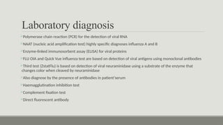 Laboratory diagnosis
Polymerase chain reaction (PCR) for the detection of viral RNA
NAAT (nucleic acid amplification test) highly specific diagnoses influenza A and B
Enzyme-linked immunosorbent assay (ELISA) for viral proteins
FLU OIA and Quick Vue influenza test are based on detection of viral antigens using monoclonal antibodies
Third test (ZstatFlu) is based on detection of viral neuraminidase using a substrate of the enzyme that
changes color when cleaved by neuraminidase
Also diagnose by the presence of antibodies in patient’serum
Haemagglutination inhibition test
Complement fixation test
Direct fluorescent antibody
 