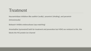 Treatment
Neuraminidase inhibitors like oseltivir (orally), zanamivir (inhaling), and peramivir
(intravenously)
Boloxavir inhibits endonuclease (cap snatching)
Amantadine (symmetrel) both for treatment and prevention but H3N2 are resistant to this, this
blocks the M2 protein ion channel
 