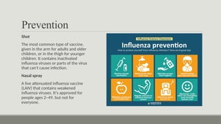 Prevention
Shot
The most common type of vaccine,
given in the arm for adults and older
children, or in the thigh for younger
children. It contains inactivated
influenza viruses or parts of the virus
that can't cause infection.
Nasal spray
A live attenuated influenza vaccine
(LAIV) that contains weakened
influenza viruses. It's approved for
people ages 2–49, but not for
everyone.
 