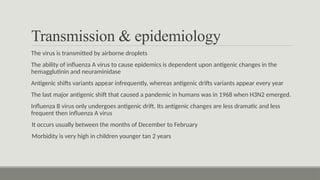 Transmission & epidemiology
The virus is transmitted by airborne droplets
The ability of influenza A virus to cause epidemics is dependent upon antigenic changes in the
hemagglutinin and neuraminidase
Antigenic shifts variants appear infrequently, whereas antigenic drifts variants appear every year
The last major antigenic shift that caused a pandemic in humans was in 1968 when H3N2 emerged.
Influenza B virus only undergoes antigenic drift. Its antigenic changes are less dramatic and less
frequent then influenza A virus
It occurs usually between the months of December to February
Morbidity is very high in children younger tan 2 years
 