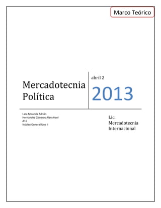 Marco Teórico




                                abril 2
Mercadotecnia
Política                        2013
Lara Miranda Adrián
Hernández Cisneros Alan Arael             Lic.
A16
Núcleo General Uno II                     Mercadotecnia
                                          Internacional
 