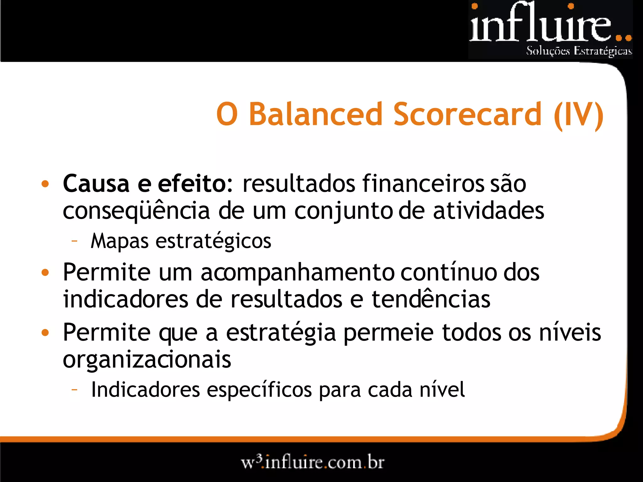 O Balanced Scorecard (IV) Causa e efeito : resultados financeiros são conseqüência de um conjunto de atividades Mapas estratégicos Permite um acompanhamento contínuo dos indicadores de resultados e tendências Permite que a estratégia permeie todos os níveis organizacionais Indicadores específicos para cada nível 