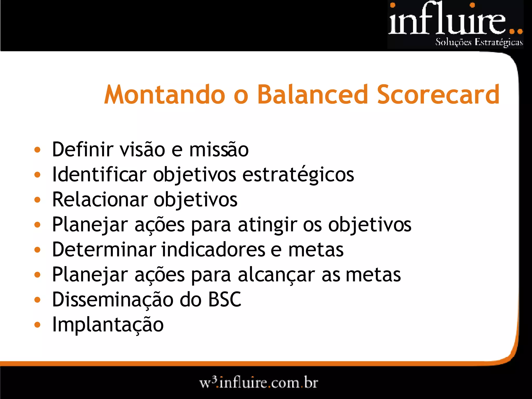 Montando o  Balanced Scorecard Definir visão e missão Identificar objetivos estratégicos Relacionar objetivos Planejar ações para atingir os objetivos Determinar indicadores e metas Planejar ações para alcançar as metas Disseminação do BSC Implantação 