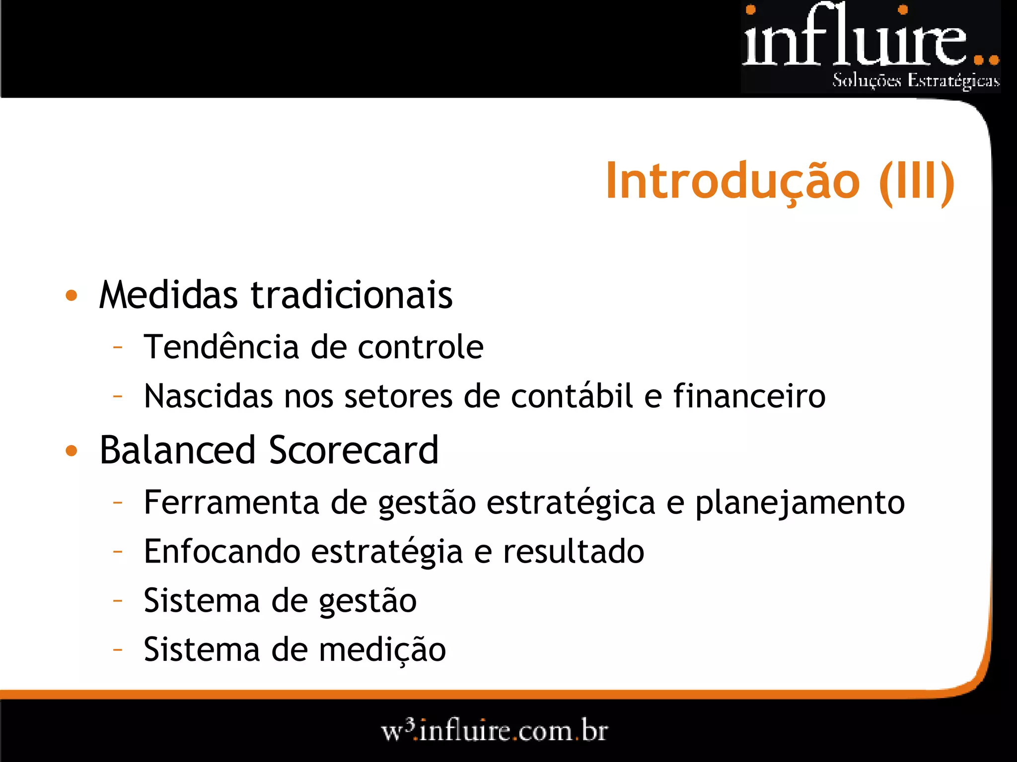 Introdução (III) Medidas tradicionais Tendência de controle Nascidas nos setores de contábil e financeiro Balanced Scorecard Ferramenta de gestão estratégica e planejamento Enfocando estratégia e resultado Sistema de gestão Sistema de medição  